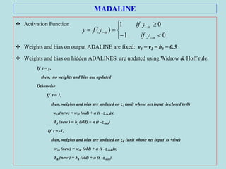 MADALINE
 Activation Function
 Weights and bias on output ADALINE are fixed: v1 = v2 = b3 = 0.5
 Weights and bias on hidden ADALINES are updated using Widrow & Hoff rule:
If t = y,
then, no weights and bias are updated
Otherwise
If t = 1,
then, weights and bias are updated on zJ (unit whose net input is closed to 0)
wiJ (new) = wiJ (old) + α (t –z-inJ)xi
bJ (new ) = bJ (old) + α (t –z-inJ)
If t = -1,
then, weights and bias are updated on zK (unit whose net input is +tive)
wiK (new) = wiK (old) + α (t –z-inK)xi
bK (new ) = bK (old) + α (t –z-inK)









01
01
)(
in
in
in
yif
yif
yfy
 