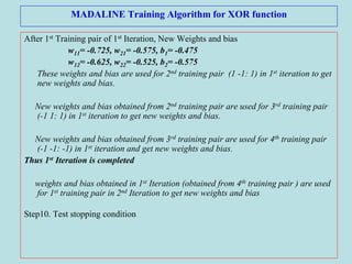 MADALINE Training Algorithm for XOR function
After 1st Training pair of 1st Iteration, New Weights and bias
w11= -0.725, w21= -0.575, b1= -0.475
w12= -0.625, w22= -0.525, b2= -0.575
These weights and bias are used for 2nd training pair (1 -1: 1) in 1st iteration to get
new weights and bias.
New weights and bias obtained from 2nd training pair are used for 3rd training pair
(-1 1: 1) in 1st iteration to get new weights and bias.
New weights and bias obtained from 3rd training pair are used for 4th training pair
(-1 -1: -1) in 1st iteration and get new weights and bias.
Thus 1st Iteration is completed
weights and bias obtained in 1st Iteration (obtained from 4th training pair ) are used
for 1st training pair in 2nd Iteration to get new weights and bias
Step10. Test stopping condition
 
