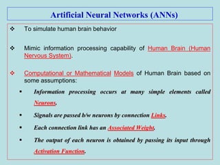 Artificial Neural Networks (ANNs)
 To simulate human brain behavior
 Mimic information processing capability of Human Brain (Human
Nervous System).
 Computational or Mathematical Models of Human Brain based on
some assumptions:
 Information processing occurs at many simple elements called
Neurons.
 Signals are passed b/w neurons by connection Links.
 Each connection link has an Associated Weight.
 The output of each neuron is obtained by passing its input through
Activation Function.
 