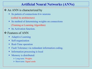Artificial Neural Networks (ANNs)
 An ANN is characterized by
 Its pattern of connections b/w neurons
(called its architecture)
 Its method of determining weights on connections
(Training or Learning Algorithm)
 Its Activation function.
 Features of ANN
 Adaptive Learning
 Self-organization
 Real-Time operation
 Fault Tolerance via redundant information coding.
 Information processing is local
 Memory is distributed:
 Long term: Weights
 Short term: Signal sends
 