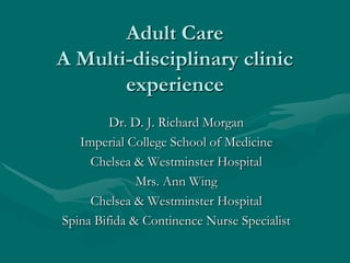 Adult Care
A Multi-disciplinary clinic
       experience
         Dr. D. J. Richard Morgan
   Imperial College School of Medicine
     Chelsea & Westminster Hospital
              Mrs. Ann Wing
     Chelsea & Westminster Hospital
Spina Bifida & Continence Nurse Specialist
 