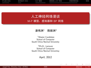 什么是 ANN            如何设计 ANN           M-P 模型         感知器 & BP 网络         其他网络综述                 实例
.......            ...                ..........     ............................




.
                                   人工神经网络漫谈
.                              M-P 模型、感知器和 BP 网络


                                      潘伟洲1           陈振洲2
                                         1 Master Candidate

                                        School of Computer
                                   South China Normal University
                                         2 Ph.D., Lecturer

                                        School of Computer
                                   South China Normal Univertisy


                                          April, 2012

                                                               .   .    .    .        .     .

Joseph Pan, Zhenzhou Chen (SCNU)               ANN                               2012-4-6   1 / 74
 