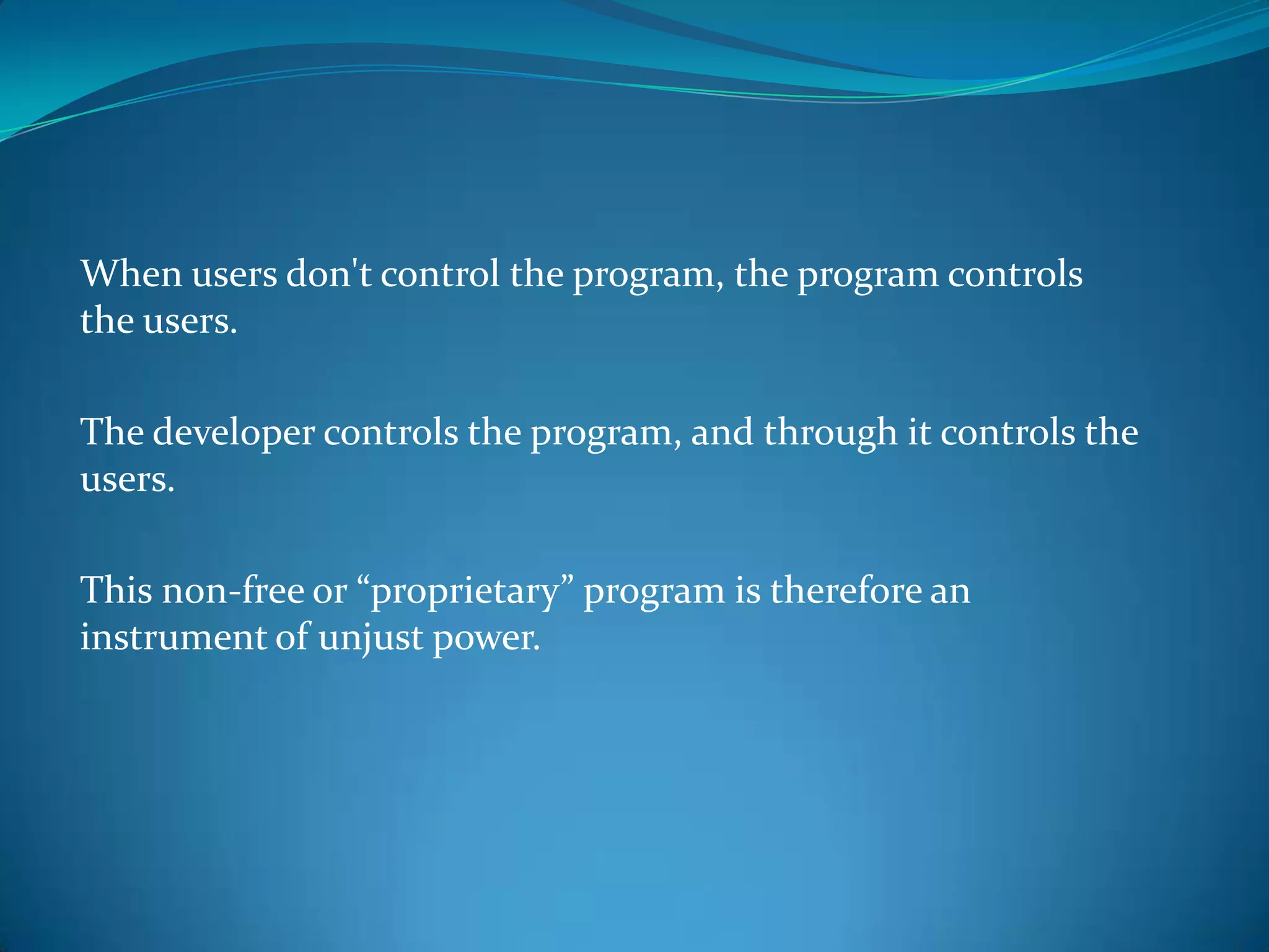 When users don't control the program, the program controls
the users.

The developer controls the program, and through it controls the
users.

This non-free or “proprietary” program is therefore an
instrument of unjust power.
 