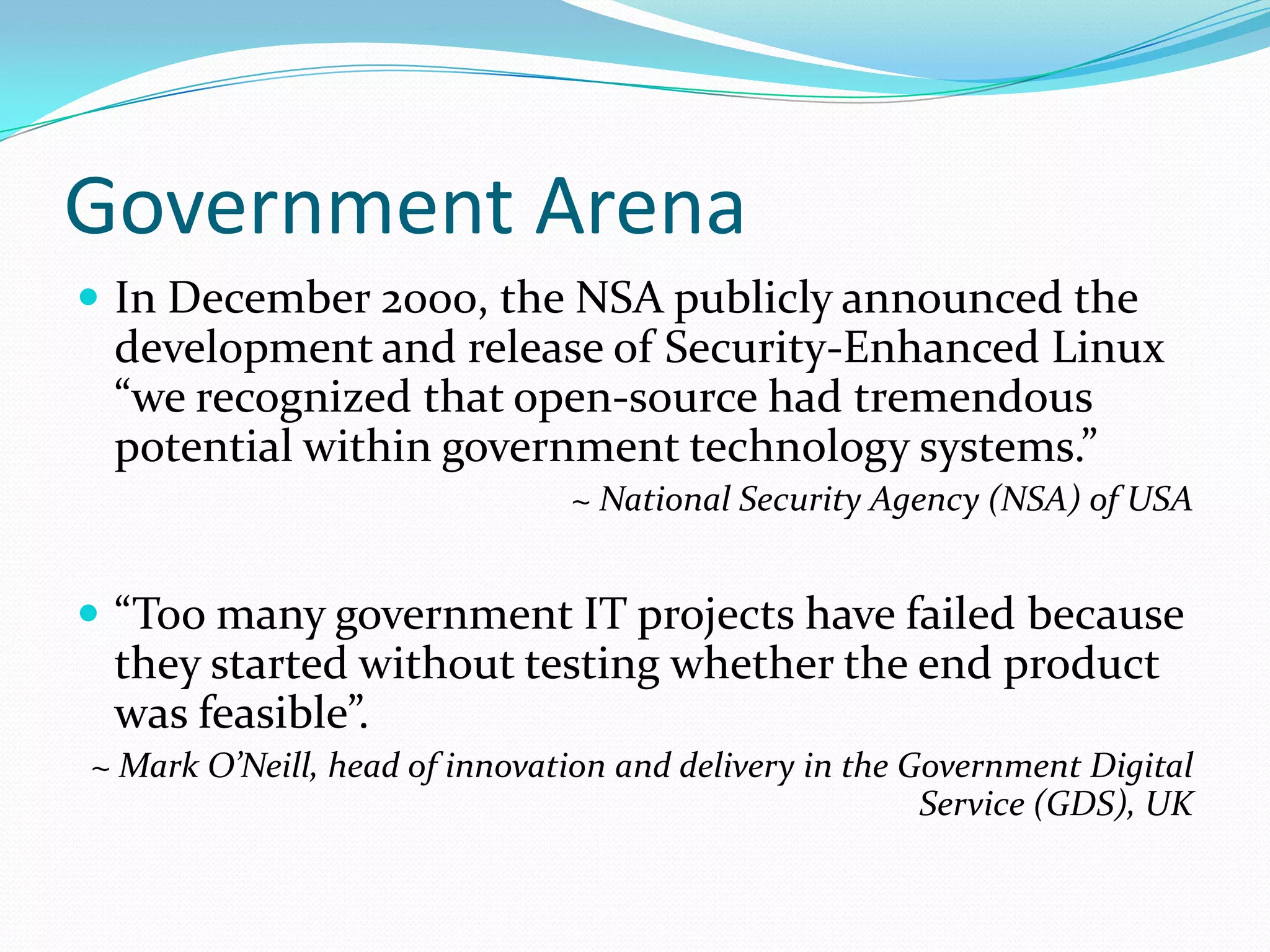 Government Arena
 In December 2000, the NSA publicly announced the
 development and release of Security-Enhanced Linux
 “we recognized that open-source had tremendous
 potential within government technology systems.”
                               ~ National Security Agency (NSA) of USA


 “Too many government IT projects have failed because
 they started without testing whether the end product
 was feasible”.
~ Mark O’Neill, head of innovation and delivery in the Government Digital
                                                        Service (GDS), UK
 