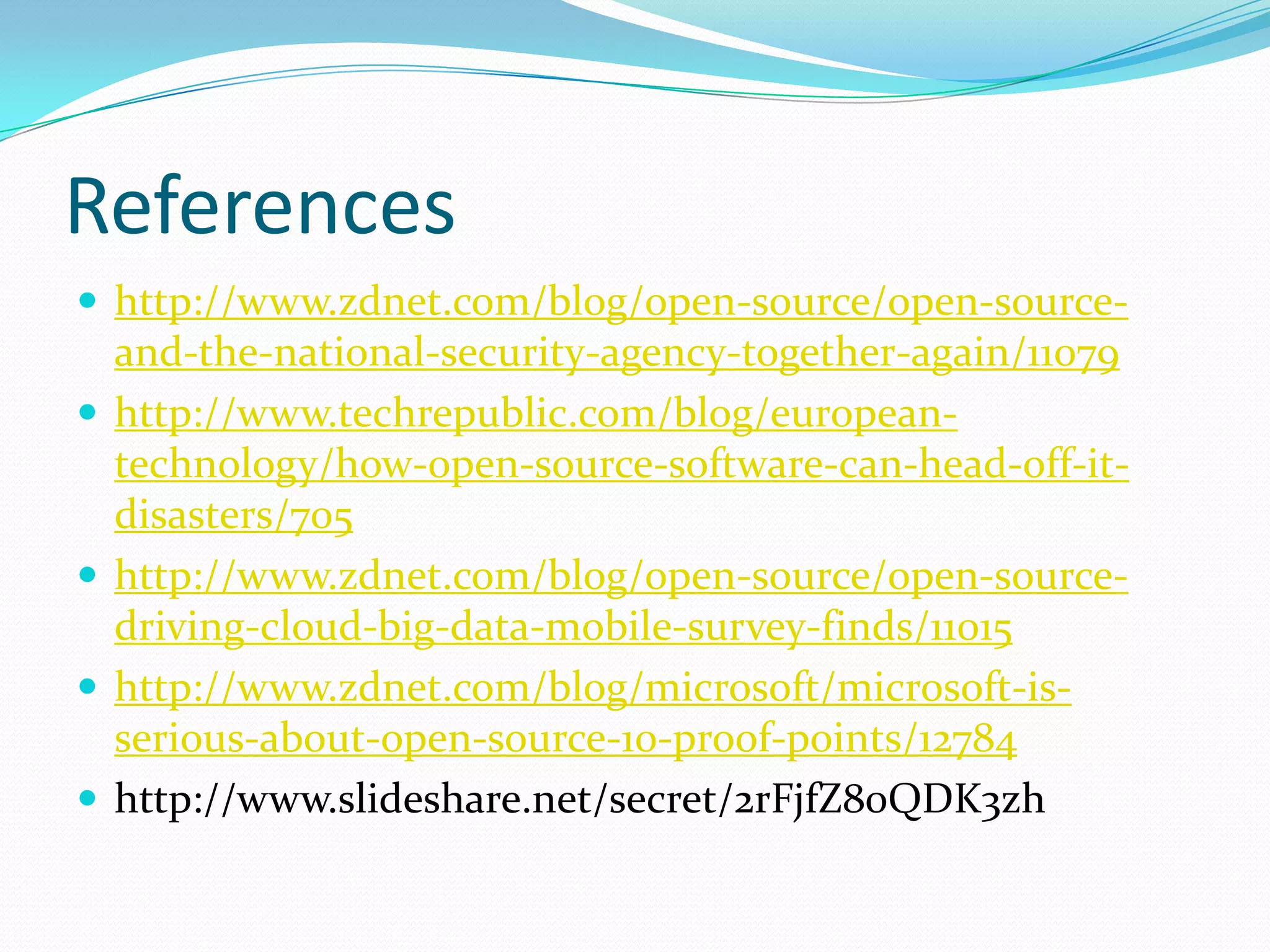 References
 http://www.zdnet.com/blog/open-source/open-source-
    and-the-national-security-agency-together-again/11079
   http://www.techrepublic.com/blog/european-
    technology/how-open-source-software-can-head-off-it-
    disasters/705
   http://www.zdnet.com/blog/open-source/open-source-
    driving-cloud-big-data-mobile-survey-finds/11015
   http://www.zdnet.com/blog/microsoft/microsoft-is-
    serious-about-open-source-10-proof-points/12784
   http://www.slideshare.net/secret/2rFjfZ80QDK3zh
 