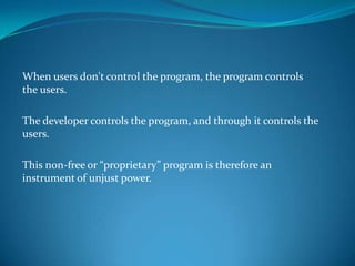 When users don't control the program, the program controls
the users.

The developer controls the program, and through it controls the
users.

This non-free or “proprietary” program is therefore an
instrument of unjust power.
 