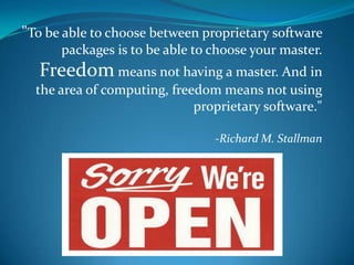 "To be able to choose between proprietary software
      packages is to be able to choose your master.
  Freedom means not having a master. And in
  the area of computing, freedom means not using
                             proprietary software."

                                -Richard M. Stallman
 