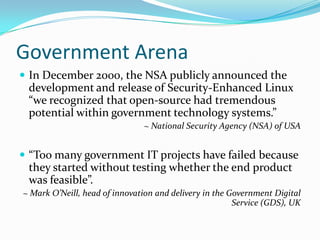 Government Arena
 In December 2000, the NSA publicly announced the
 development and release of Security-Enhanced Linux
 “we recognized that open-source had tremendous
 potential within government technology systems.”
                               ~ National Security Agency (NSA) of USA


 “Too many government IT projects have failed because
 they started without testing whether the end product
 was feasible”.
~ Mark O’Neill, head of innovation and delivery in the Government Digital
                                                        Service (GDS), UK
 