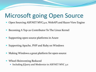 Microsoft going Open Source
 Open Sourcing ASP.NET MVC4.0, WebAPI and Razor View Engine


 Becoming A Top-20 Contributor To The Linux Kernel


 Supporting open-source platforms in Azure


 Supporting Apache, PHP and Ruby on Windows


 Making Windows a great platform for open-source


 Wheel-Reinventing Reduced
    Including JQuery and Modernizr in ASP.NET MVC 3.0
 