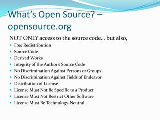 What’s Open Source? –
opensource.org
NOT ONLY access to the source code… but also,
 Free Redistribution
 Source Code
 Derived Works
 Integrity of the Author’s Source Code
 No Discrimination Against Persons or Groups
 No Discrimination Against Fields of Endeavor
 Distribution of License
 License Must Not Be Specific to a Product
 License Must Not Restrict Other Software
 License Must Be Technology-Neutral
 