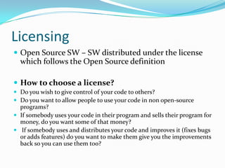 Licensing
 Open Source SW – SW distributed under the license
  which follows the Open Source definition

 How to choose a license?
 Do you wish to give control of your code to others?
 Do you want to allow people to use your code in non open-source
  programs?
 If somebody uses your code in their program and sells their program for
  money, do you want some of that money?
 If somebody uses and distributes your code and improves it (fixes bugs
  or adds features) do you want to make them give you the improvements
  back so you can use them too?
 