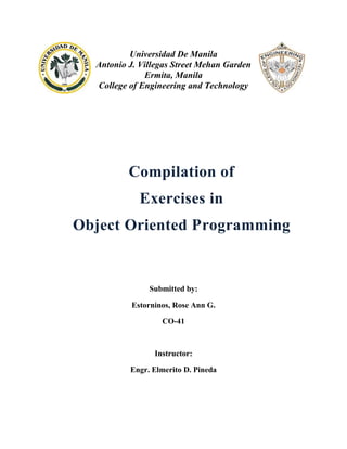 Universidad De Manila
Antonio J. Villegas Street Mehan Garden
Ermita, Manila
College of Engineering and Technology

Compilation of
Exercises in
Object Oriented Programming

Submitted by:
Estorninos, Rose Ann G.
CO-41

Instructor:
Engr. Elmerito D. Pineda

 