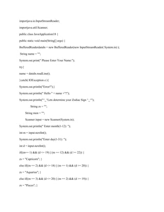 importjava.io.InputStreamReader;
importjava.util.Scanner;
public class JavaApplication18 {
public static void main(String[] args) {
BufferedReaderdataIn = new BufferedReader(new InputStreamReader( System.in) );
String name = "";
System.out.print(" Please Enter Your Name:");
try{
name = dataIn.readLine();
}catch( IOException e ){
System.out.println("Error!");}
System.out.println(" Hello " + name +"!");
System.out.println("^_^Lets determine your Zodiac Sign ^_^");
String zs = "";
String mon = "";
Scanner input = new Scanner(System.in);
System.out.println(" Enter month(1-12): ");
int m = input.nextInt();
System.out.println("Enter day(1-31): ");
int d = input.nextInt();
if((m== 1) && (d <= 19) || (m == 12) && (d >= 22)) {
zs = "Capricorn"; }
else if((m == 2) && (d <= 18) || (m == 1) && (d >= 20)) {
zs = "Aquarius"; }
else if((m == 3) && (d <= 20) || (m == 2) && (d >= 19)) {
zs = "Pisces"; }

 