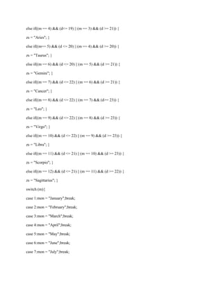 else if((m == 4) && (d<= 19) || (m == 3) && (d >= 21)) {
zs = "Aries"; }
else if((m== 5) && (d <= 20) || (m == 4) && (d >= 20)) {
zs = "Taurus"; }
else if((m == 6) && (d <= 20) || (m == 5) && (d >= 21)) {
zs = "Gemini"; }
else if((m == 7) && (d <= 22) || (m == 6) && (d >= 21)) {
zs = "Cancer"; }
else if((m == 8) && (d <= 22) || (m == 7) && (d>= 23)) {
zs = "Leo"; }
else if((m == 9) && (d <= 22) || (m == 8) && (d >= 23)) {
zs = "Virgo"; }
else if((m == 10) && (d <= 22) || (m == 9) && (d >= 23)) {
zs = "Libra"; }
else if((m == 11) && (d <= 21) || (m == 10) && (d >= 23)) {
zs = "Scorpio"; }
else if((m == 12) && (d <= 21) || (m == 11) && (d >= 22)) {
zs = "Sagittarius"; }
switch (m){
case 1:mon = "January";break;
case 2:mon = "February";break;
case 3:mon = "March";break;
case 4:mon = "April";break;
case 5:mon = "May";break;
case 6:mon = "June";break;
case 7:mon = "July";break;

 