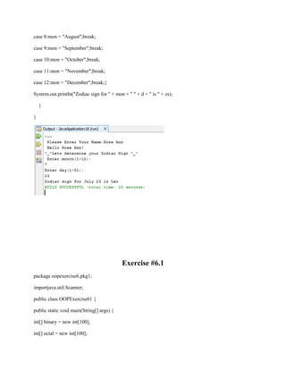 case 8:mon = "August";break;
case 9:mon = "September";break;
case 10:mon = "October";break;
case 11:mon = "November";break;
case 12:mon = "December";break;}
System.out.println("Zodiac sign for " + mon + " " + d + " is " + zs);
}
}

Exercise #6.1
package oopexercise6.pkg1;
importjava.util.Scanner;
public class OOPExercise61 {
public static void main(String[] args) {
int[] binary = new int[100];
int[] octal = new int[100];

 