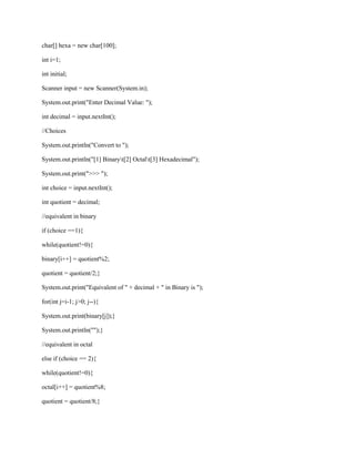 char[] hexa = new char[100];
int i=1;
int initial;
Scanner input = new Scanner(System.in);
System.out.print("Enter Decimal Value: ");
int decimal = input.nextInt();
//Choices
System.out.println("Convert to ");
System.out.println("[1] Binaryt[2] Octalt[3] Hexadecimal");
System.out.print(">>> ");
int choice = input.nextInt();
int quotient = decimal;
//equivalent in binary
if (choice ==1){
while(quotient!=0){
binary[i++] = quotient%2;
quotient = quotient/2;}
System.out.print("Equivalent of " + decimal + " in Binary is ");
for(int j=i-1; j>0; j--){
System.out.print(binary[j]);}
System.out.println("");}
//equivalent in octal
else if (choice == 2){
while(quotient!=0){
octal[i++] = quotient%8;
quotient = quotient/8;}

 