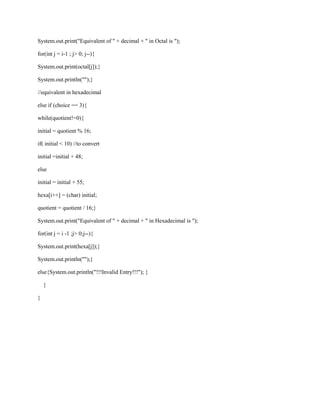 System.out.print("Equivalent of " + decimal + " in Octal is ");
for(int j = i-1 ; j> 0; j--){
System.out.print(octal[j]);}
System.out.println("");}
//equivalent in hexadecimal
else if (choice == 3){
while(quotient!=0){
initial = quotient % 16;
if( initial < 10) //to convert
initial =initial + 48;
else
initial = initial + 55;
hexa[i++] = (char) initial;
quotient = quotient / 16;}
System.out.print("Equivalent of " + decimal + " in Hexadecimal is ");
for(int j = i -1 ;j> 0;j--){
System.out.print(hexa[j]);}
System.out.println("");}
else{System.out.println("!!!Invalid Entry!!!"); }
}
}

 