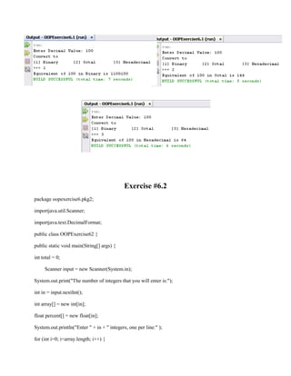 Exercise #6.2
package oopexercise6.pkg2;
importjava.util.Scanner;
importjava.text.DecimalFormat;
public class OOPExercise62 {
public static void main(String[] args) {
int total = 0;
Scanner input = new Scanner(System.in);
System.out.print("The number of integers that you will enter is:");
int in = input.nextInt();
int array[] = new int[in];
float percent[] = new float[in];
System.out.println("Enter " + in + " integers, one per line:" );
for (int i=0; i<array.length; i++) {

 