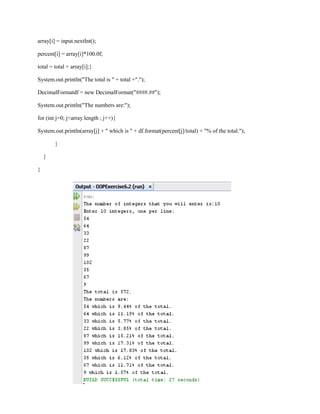 array[i] = input.nextInt();
percent[i] = array[i]*100.0f;
total = total + array[i];}
System.out.println("The total is " + total +".");
DecimalFormatdf = new DecimalFormat("####.##");
System.out.println("The numbers are:");
for (int j=0; j<array.length ; j++){
System.out.println(array[j] + " which is " + df.format(percent[j]/total) + "% of the total.");
}
}
}

 