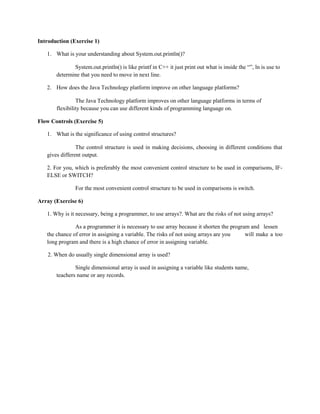 Introduction (Exercise 1)
1. What is your understanding about System.out.println()?
System.out.println() is like printf in C++ it just print out what is inside the “”, ln is use to
determine that you need to move in next line.
2. How does the Java Technology platform improve on other language platforms?
The Java Technology platform improves on other language platforms in terms of
flexibility because you can use different kinds of programming language on.
Flow Controls (Exercise 5)
1. What is the significance of using control structures?
The control structure is used in making decisions, choosing in different conditions that
gives different output.
2. For you, which is preferably the most convenient control structure to be used in comparisons, IFELSE or SWITCH?
For the most convenient control structure to be used in comparisons is switch.
Array (Exercise 6)
1. Why is it necessary, being a programmer, to use arrays?. What are the risks of not using arrays?
As a programmer it is necessary to use array because it shorten the program and lessen
the chance of error in assigning a variable. The risks of not using arrays are you
will make a too
long program and there is a high chance of error in assigning variable.
2. When do usually single dimensional array is used?
Single dimensional array is used in assigning a variable like students name,
teachers name or any records.

 