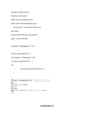 package javaapplication14;
importjava.util.Scanner;
public class JavaApplication14 {
public static void main(String[] args) {
Scanner epal = new Scanner (System.in);
float grade;
System.out.println("input your grade:");
grade = epal.nextFloat();

if ((grade<=100)&&(grade>=75))
{
System.out.println("Pass"); }
else if ((grade<75)&&(grade>=50))
{ System.out.println("Fail");

}

else
{

System.out.println("Input Error!"); }

}
}

EXERCISE #3

 