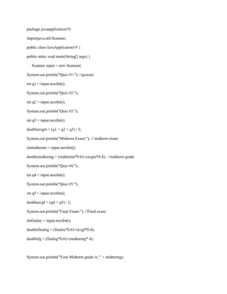 package javaapplication19;
importjava.util.Scanner;
public class JavaApplication19 {
public static void main(String[] args) {
Scanner input = new Scanner(
System.out.println("Quiz #1:"); //quizzes
int q1 = input.nextInt();
System.out.println("Quiz #2:");
int q2 = input.nextInt();
System.out.println("Quiz #3:");
int q3 = input.nextInt();
doubleavgm = (q1 + q2 + q3) / 3;
System.out.println("Midterm Exam:"); // midterm exam
intmidterme = input.nextInt();
doublemidtermg = (midterme*0.6)+(avgm*0.4); //midterm grade
System.out.println("Quiz #4:");
int q4 = input.nextInt();
System.out.println("Quiz #5:");
int q5 = input.nextInt();
doubleavgf = (q4 + q5) / 2;
System.out.println("Final Exam:"); //Final exam
intfinalse = input.nextInt();
doublefinalsg = (finalse*0.6)+(avgf*0.4);
doublefg = (finalsg*0.6)+(midtermg*.4);

System.out.println("Your Midterm grade is: " + midtermg);

 