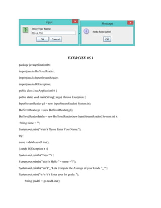 EXERCISE #5.1
package javaapplication16;
importjava.io.BufferedReader;
importjava.io.InputStreamReader;
importjava.io.IOException;
public class JavaApplication16 {
public static void main(String[] args) throws Exception {
InputStreamReader g1 = new InputStreamReader( System.in);
BufferedReadergd = new BufferedReader(g1);
BufferedReaderdataIn = new BufferedReader(new InputStreamReader( System.in) );
String name = "";
System.out.print("nntt Please Enter Your Name:");
try{
name = dataIn.readLine();
}catch( IOException e ){
System.out.println("Error!");}
System.out.println("nntt Hello " + name +"!");
System.out.println("ntt^_^Lets Compute the Average of your Grade ^_^");
System.out.print("n n t t Enter your 1st grade: ");
String grade1 = gd.readLine();

 