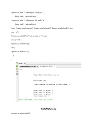 System.out.print("t t Enter your 2nd grade: ");
String grade2 = gd.readLine();
System.out.print("t t Enter your 3rd grade: ");
String grade3 = gd.readLine();
intgt = Integer.parseInt(grade1)+Integer.parseInt(grade2)+Integer.parseInt(grade3), ave;
ave = gt/3;
System.out.println("t t Your Average is: " + ave);
if (ave>=60) {
System.out.println("t:)");}
else{
System.out.println("t:(");}
}
}

EXERCISE #5.2
package javaapplication20;

 