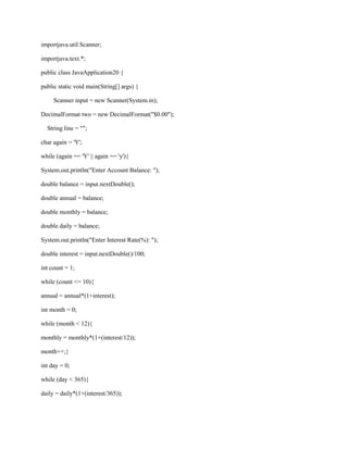 importjava.util.Scanner;
importjava.text.*;
public class JavaApplication20 {
public static void main(String[] args) {
Scanner input = new Scanner(System.in);
DecimalFormat two = new DecimalFormat("$0.00");
String line = "";
char again = 'Y';
while (again == 'Y' || again == 'y'){
System.out.println("Enter Account Balance: ");
double balance = input.nextDouble();
double annual = balance;
double monthly = balance;
double daily = balance;
System.out.println("Enter Interest Rate(%): ");
double interest = input.nextDouble()/100;
int count = 1;
while (count <= 10){
annual = annual*(1+interest);
int month = 0;
while (month < 12){
monthly = monthly*(1+(interest/12));
month++;}
int day = 0;
while (day < 365){
daily = daily*(1+(interest/365));

 