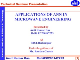 Technical Seminar Presentation 
Technology 
APPLICATIONS OF ANN IN 
MICROWAVE ENGINEERING 
& Science Presented by 
Amit Kumar Das 
Roll# EC200147223 
of Institute At 
NIST,Berhampur 
National Under the guidance of 
Mr. Rowdra Ghatak 
Amit Kumar Das Roll#EC200147223 
[1]  