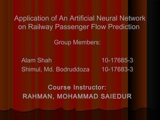 Application of An Artificial Neural Network 
on Railway Passenger Flow Prediction 
Group Members: 
Alam Shah 10-17685-3 
Shimul, Md. Bodruddoza 10-17683-3 
Course Instructor: 
RAHMAN, MOHAMMAD SAIEDUR 
 
