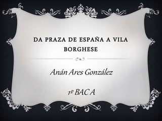 DA PRAZA DE ESPAÑA A VILA
BORGHESE
Anán Ares González
1º BAC A
 