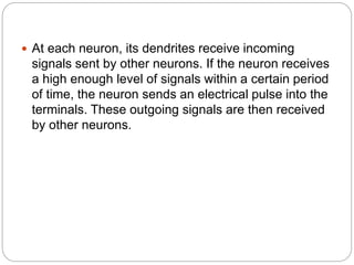  At each neuron, its dendrites receive incoming
signals sent by other neurons. If the neuron receives
a high enough level of signals within a certain period
of time, the neuron sends an electrical pulse into the
terminals. These outgoing signals are then received
by other neurons.
 