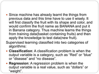  Since machine has already learnt the things from
previous data and this time have to use it wisely. It
will first classify the fruit with its shape and color, and
would confirm the fruit name as BANANA and put it
in Banana category. Thus machine learns the things
from training data(basket containing fruits) and then
apply the knowledge to test data(new fruit).
Supervised learning classified into two categories of
algorithms:
 Classification: A classification problem is when the
output variable is a category, such as “Red” or “blue”
or “disease” and “no disease”.
 Regression: A regression problem is when the
output variable is a real value, such as “dollars” or
“weight”.
 