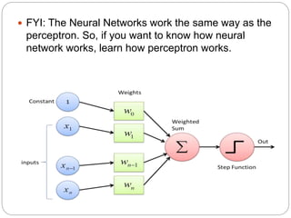  FYI: The Neural Networks work the same way as the
perceptron. So, if you want to know how neural
network works, learn how perceptron works.
 