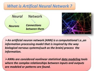 What is Artifical Neural Network ?
Neural Network
Neurons Connections
between them
An artificial neuron network (ANN) is a computational i.e.,an
information processing model that is inspired by the way
biological nervous systems(such as the brain) process the
information.
ANNs are considered nonlinear statistical data modeling tools
where the complex relationships between inputs and outputs
are modeled or patterns are found.
 