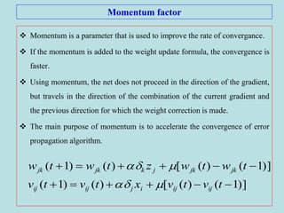 Momentum factor
 Momentum is a parameter that is used to improve the rate of convergance.
 If the momentum is added to the weight update formula, the convergence is
faster.
 Using momentum, the net does not proceed in the direction of the gradient,
but travels in the direction of the combination of the current gradient and
the previous direction for which the weight correction is made.
 The main purpose of momentum is to accelerate the convergence of error
propagation algorithm.
)]1()([)()1(
)]1()([)()1(


tvtvxtvtv
twtwztwtw
ijijijijij
jkjkjkjkjk


 