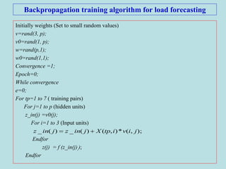 Backpropagation training algorithm for load forecasting
Initially weights (Set to small random values)
v=rand(3, p);
v0=rand(1, p);
w=rand(p,1);
w0=rand(1,1);
Convergence =1;
Epoch=0;
While convergence
e=0;
For tp=1 to 7 ( training pairs)
For j=1 to p (hidden units)
z_in(j) =v0(j);
For i=1 to 3 (Input units)
Endfor
z(j) = f (z_in(j),);
Endfor
);,(*),()(_)(_ jivitpXjinzjinz 
 