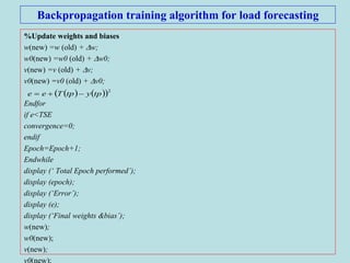 Backpropagation training algorithm for load forecasting
%Update weights and biases
w(new) =w (old) + w;
w0(new) =w0 (old) + w0;
v(new) =v (old) + v;
v0(new) =v0 (old) + v0;
Endfor
if e<TSE
convergence=0;
endif
Epoch=Epoch+1;
Endwhile
display (‘ Total Epoch performed’);
display (epoch);
display (‘Error’);
display (e);
display (‘Final weights &bias’);
w(new);
w0(new);
v(new);
v0(new);
    2
tpytpTee 
 