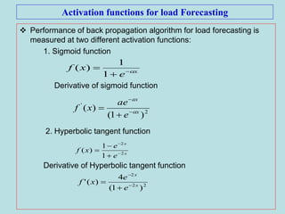 Activation functions for load Forecasting
 Performance of back propagation algorithm for load forecasting is
measured at two different activation functions:
1. Sigmoid function
Derivative of sigmoid function
2. Hyperbolic tangent function
Derivative of Hyperbolic tangent function
x
e
xf 


1
1
)(
2
'
)1(
)( x
ax
e
ae
xf 



x
x
e
e
xf 2
2
1
1
)( 




22
2
)1(
4
)(' x
x
e
e
xf 



 
