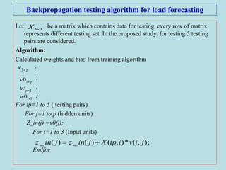 Backpropagation testing algorithm for load forecasting
Let be a matrix which contains data for testing, every row of matrix
represents different testing set. In the proposed study, for testing 5 testing
pairs are considered.
Algorithm:
Calculated weights and bias from training algorithm
;
;
;
;
For tp=1 to 5 ( testing pairs)
For j=1 to p (hidden units)
Z_in(j) =v0(j);
For i=1 to 3 (Input units)
Endfor
35X
pv 3
pv 10
1pw
110 w
);,(*),()(_)(_ jivitpXjinzjinz 
 