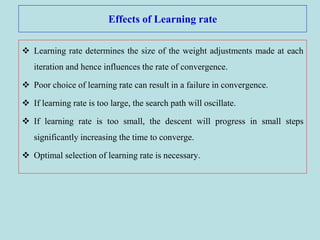 Effects of Learning rate
 Learning rate determines the size of the weight adjustments made at each
iteration and hence influences the rate of convergence.
 Poor choice of learning rate can result in a failure in convergence.
 If learning rate is too large, the search path will oscillate.
 If learning rate is too small, the descent will progress in small steps
significantly increasing the time to converge.
 Optimal selection of learning rate is necessary.
 