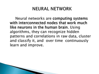 Neural networks are computing systems
with interconnected nodes that work much
like neurons in the human brain. Using
algorithms, they can recognize hidden
patterns and correlations in raw data, cluster
and classify it, and over time continuously
learn and improve.
 