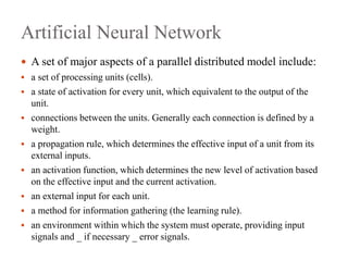 Artificial Neural Network
 A set of major aspects of a parallel distributed model include:
 a set of processing units (cells).
 a state of activation for every unit, which equivalent to the output of the
unit.
 connections between the units. Generally each connection is defined by a
weight.
 a propagation rule, which determines the effective input of a unit from its
external inputs.
 an activation function, which determines the new level of activation based
on the effective input and the current activation.
 an external input for each unit.
 a method for information gathering (the learning rule).
 an environment within which the system must operate, providing input
signals and _ if necessary _ error signals.
 