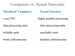 Computers vs. Neural Networks
“Standard” Computers Neural Networks
 one CPU highly parallel processing
fast processing units slow processing units
reliable units unreliable units
static infrastructure dynamic infrastructure
 