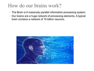 How do our brains work?
 The Brain is A massively parallel information processing system.
 Our brains are a huge network of processing elements. A typical
brain contains a network of 10 billion neurons.
 