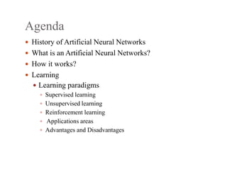 Agenda
 History of Artificial Neural Networks
 What is an Artificial Neural Networks?
 How it works?
 Learning
 Learning paradigms
 Supervised learning
 Unsupervised learning
 Reinforcement learning
 Applications areas
 Advantages and Disadvantages
 