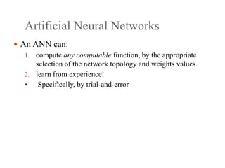 Artificial Neural Networks
 An ANN can:
1. compute any computable function, by the appropriate
selection of the network topology and weights values.
2. learn from experience!
 Specifically, by trial‐and‐error
 