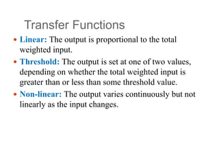 Transfer Functions
 Linear: The output is proportional to the total
weighted input.
 Threshold: The output is set at one of two values,
depending on whether the total weighted input is
greater than or less than some threshold value.
 Non‐linear: The output varies continuously but not
linearly as the input changes.
 