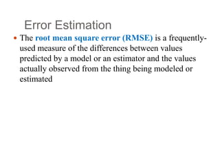 Error Estimation
 The root mean square error (RMSE) is a frequently-
used measure of the differences between values
predicted by a model or an estimator and the values
actually observed from the thing being modeled or
estimated
 